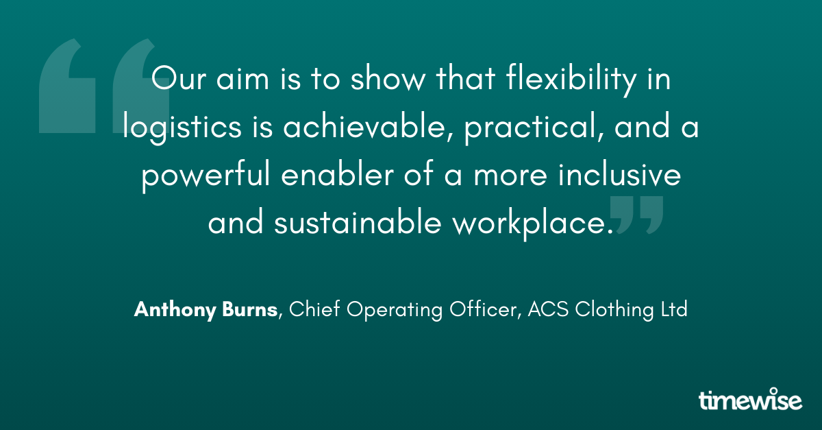 "Our aim is to show that flexibility in logistics is achievable, practical, and a powerful enabler of a more inclusive and sustainable workplace." Anthony Burns, Chief Operating Officer, ACS Clothing Ltd.